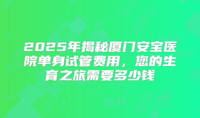 2025年揭秘厦门安宝医院单身试管费用,您的生育之旅需要多少钱