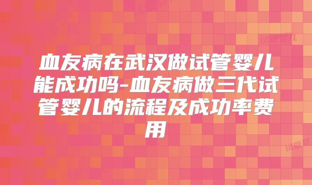 血友病在武汉做试管婴儿能成功吗-血友病做三代试管婴儿的流程及成功率费用