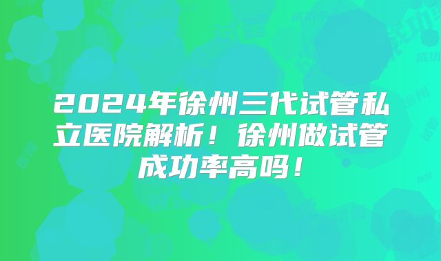 2024年徐州三代试管私立医院解析！徐州做试管成功率高吗！