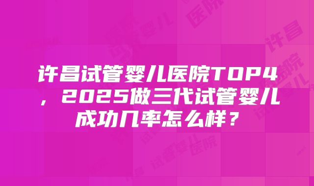 许昌试管婴儿医院TOP4，2025做三代试管婴儿成功几率怎么样？