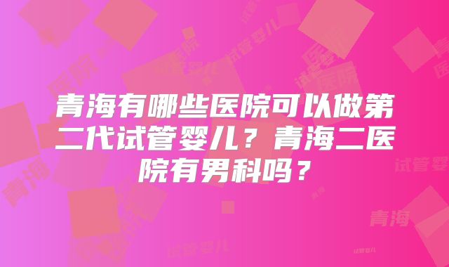 青海有哪些医院可以做第二代试管婴儿?青海二医院有男科吗?