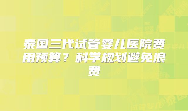 泰国三代试管婴儿医院费用预算?科学规划避免浪费