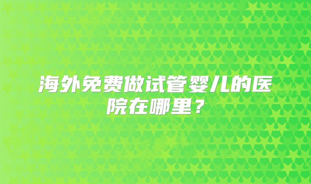 海外免费做试管婴儿的医院在哪里?