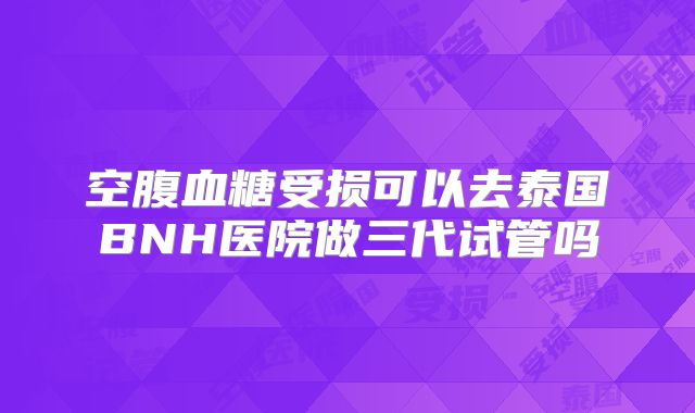 空腹血糖受损可以去泰国BNH医院做三代试管吗