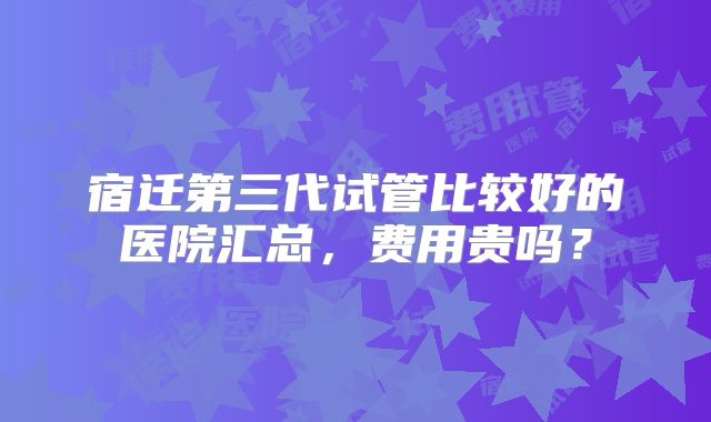 宿迁第三代试管比较好的医院汇总,费用贵吗?