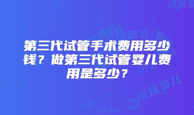 第三代试管手术费用多少钱?做第三代试管婴儿费用是多少?