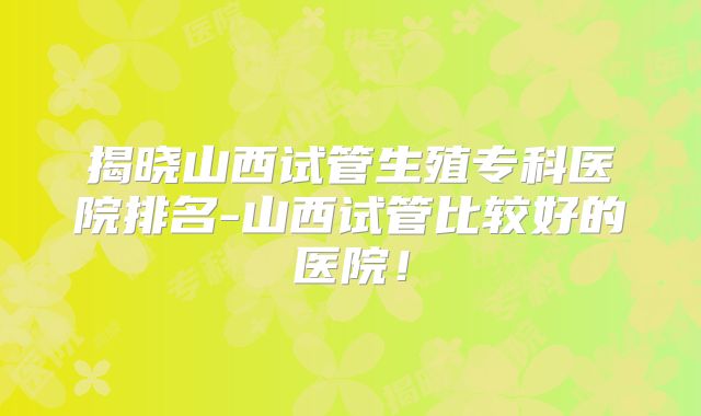 揭晓山西试管生殖专科医院排名-山西试管比较好的医院!