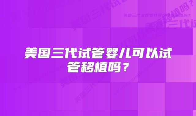 美国三代试管婴儿可以试管移植吗?