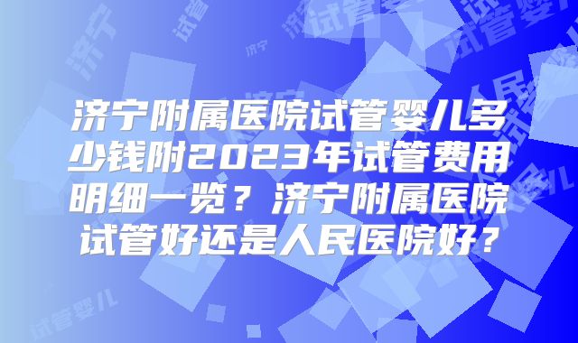 济宁附属医院试管婴儿多少钱附2023年试管费用明细一览？济宁附属医院试管好还是人民医院好？