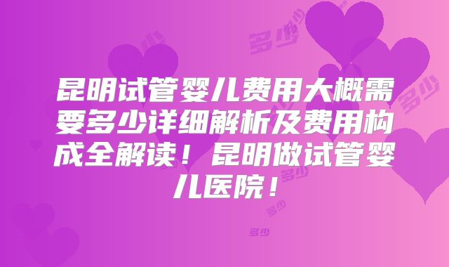 昆明试管婴儿费用大概需要多少详细解析及费用构成全解读!昆明做试管婴儿医院!