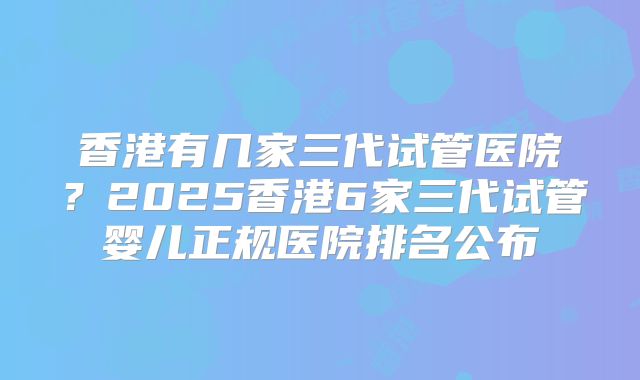 香港有几家三代试管医院？2025香港6家三代试管婴儿正规医院排名公布