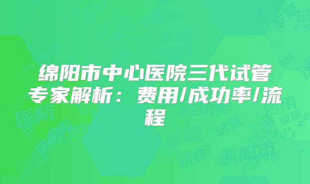 绵阳市中心医院三代试管专家解析：费用/成功率/流程