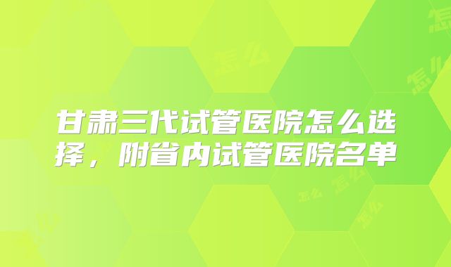 甘肃三代试管医院怎么选择,附省内试管医院名单