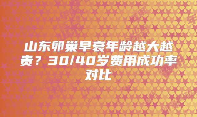 山东卵巢早衰年龄越大越贵？30/40岁费用成功率对比
