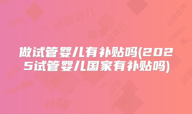 做试管婴儿有补贴吗(2025试管婴儿国家有补贴吗)