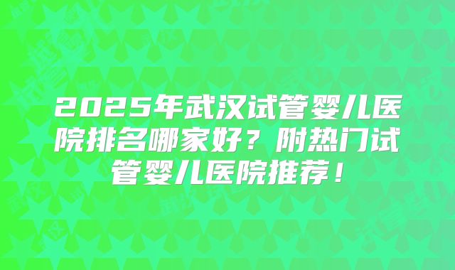 2025年武汉试管婴儿医院排名哪家好？附热门试管婴儿医院推荐！