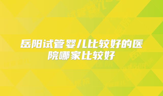 岳阳试管婴儿比较好的医院哪家比较好