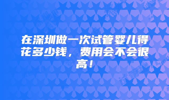 在深圳做一次试管婴儿得花多少钱，费用会不会很高！