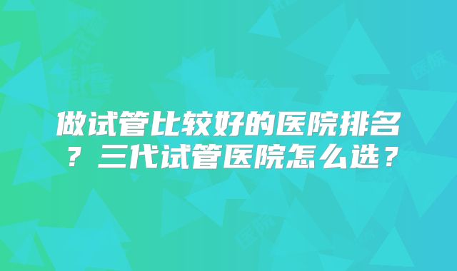 做试管比较好的医院排名？三代试管医院怎么选？