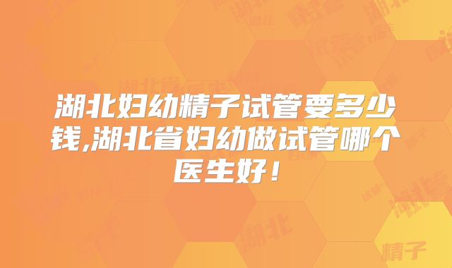 湖北妇幼精子试管要多少钱,湖北省妇幼做试管哪个医生好！