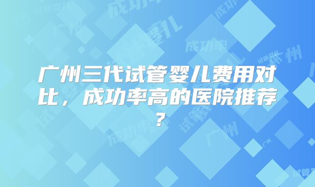 广州三代试管婴儿费用对比，成功率高的医院推荐？
