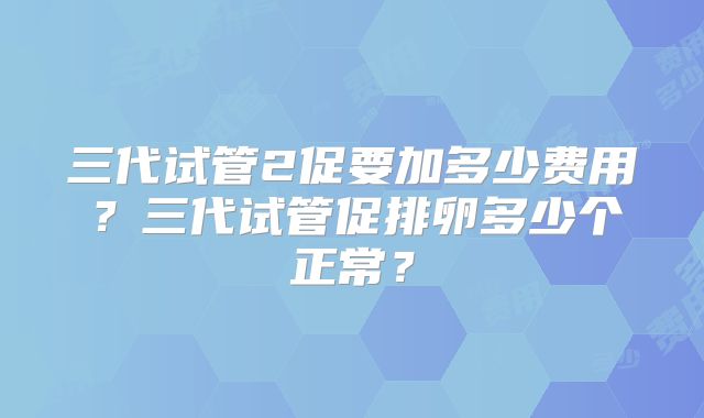 三代试管2促要加多少费用?三代试管促排卵多少个正常?