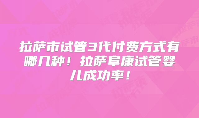 拉萨市试管3代付费方式有哪几种！拉萨阜康试管婴儿成功率！