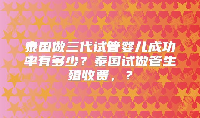 泰国做三代试管婴儿成功率有多少？泰国试做管生殖收费，？