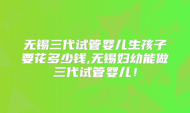 无锡三代试管婴儿生孩子要花多少钱,无锡妇幼能做三代试管婴儿!