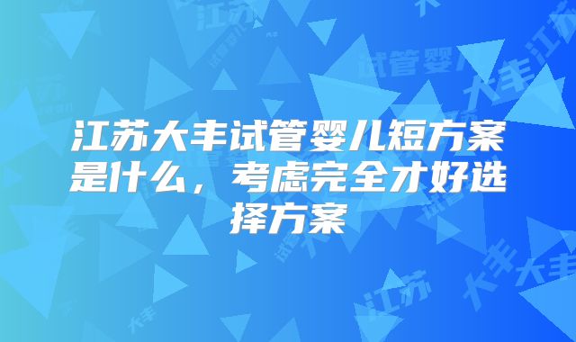 江苏大丰试管婴儿短方案是什么，考虑完全才好选择方案