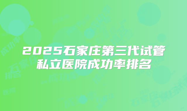2025石家庄第三代试管私立医院成功率排名