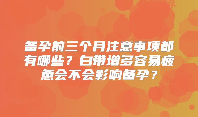 备孕前三个月注意事项都有哪些?白带增多容易疲惫会不会影响备孕?
