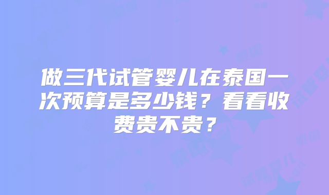 做三代试管婴儿在泰国一次预算是多少钱？看看收费贵不贵？