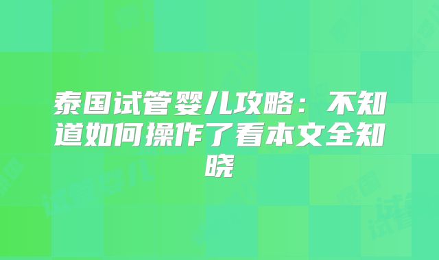 泰国试管婴儿攻略：不知道如何操作了看本文全知晓