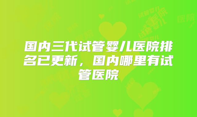 国内三代试管婴儿医院排名已更新，国内哪里有试管医院