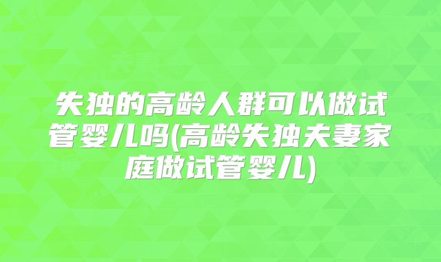 失独的高龄人群可以做试管婴儿吗(高龄失独夫妻家庭做试管婴儿)