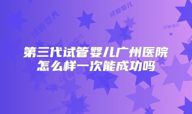 第三代试管婴儿广州医院怎么样一次能成功吗