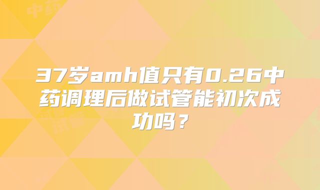 37岁amh值只有0.26中药调理后做试管能初次成功吗？