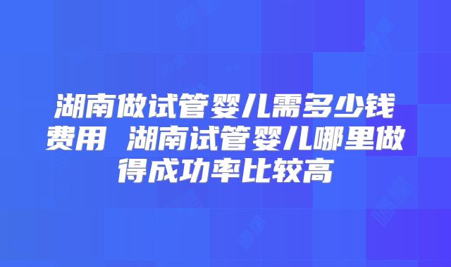 湖南做试管婴儿需多少钱费用 湖南试管婴儿哪里做得成功率比较高