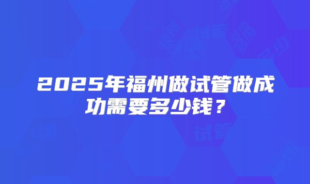 2025年福州做试管做成功需要多少钱？