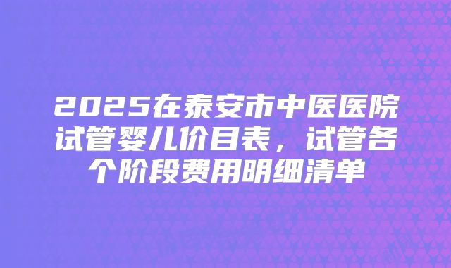 2025在泰安市中医医院试管婴儿价目表，试管各个阶段费用明细清单