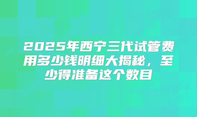 2025年西宁三代试管费用多少钱明细大揭秘,至少得准备这个数目