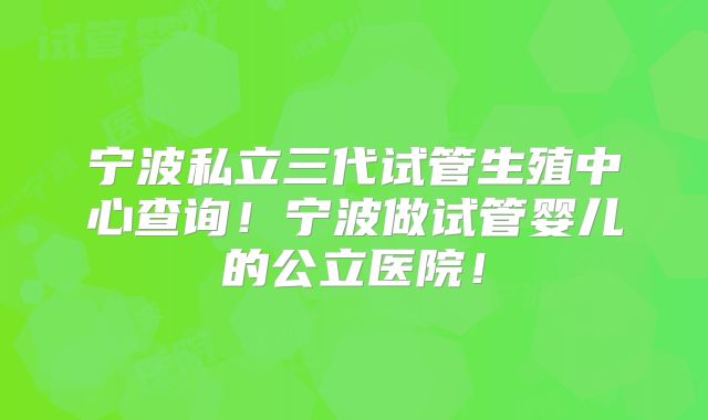 宁波私立三代试管生殖中心查询！宁波做试管婴儿的公立医院！