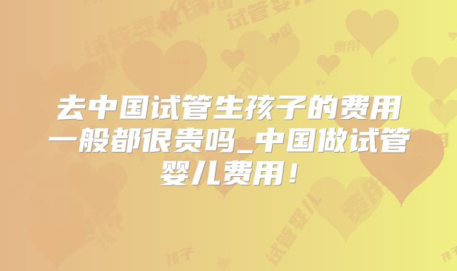 去中国试管生孩子的费用一般都很贵吗_中国做试管婴儿费用!