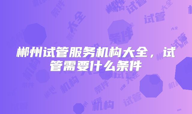 郴州试管服务机构大全,试管需要什么条件