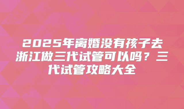 2025年离婚没有孩子去浙江做三代试管可以吗?三代试管攻略大全
