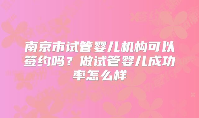 南京市试管婴儿机构可以签约吗?做试管婴儿成功率怎么样