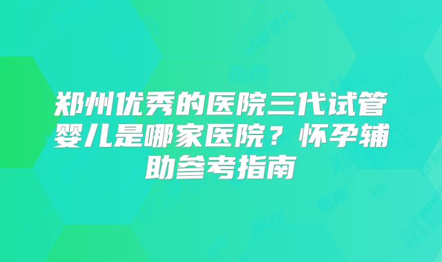 郑州优秀的医院三代试管婴儿是哪家医院?怀孕辅助参考指南
