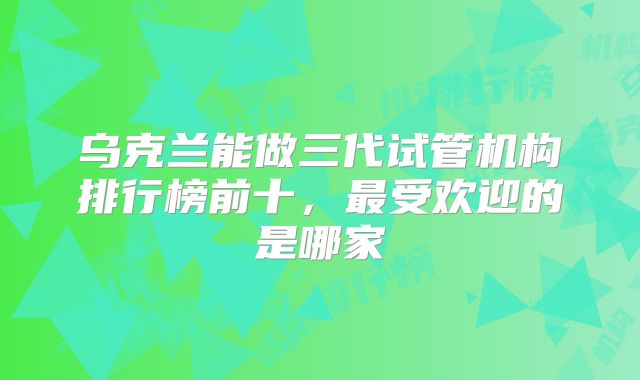 乌克兰能做三代试管机构排行榜前十，最受欢迎的是哪家