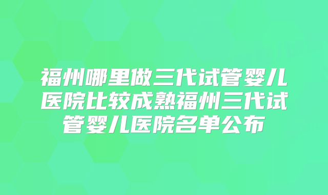 福州哪里做三代试管婴儿医院比较成熟福州三代试管婴儿医院名单公布